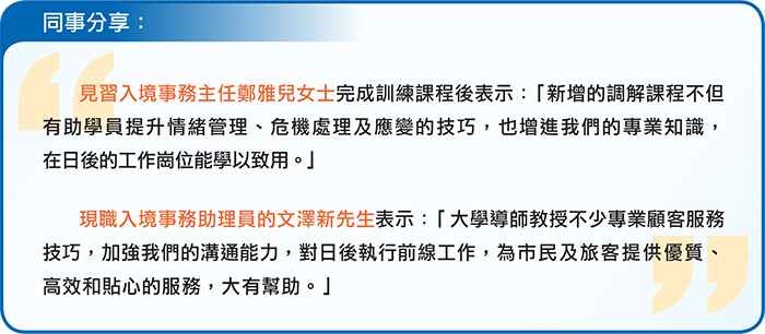 同事分享： 見習入境事務主任鄭雅兒女士完成訓練課程後表示：「新增的調解課程不但有助學員提升情緒管理、危機處理及應變的技巧，也增進我們的專業知識，在日後的工作崗位能學以致用。」 現職入境事務助理員的文澤新先生表示：「大學導師教授不少專業顧客服務技巧，加強我們的溝通能力，對日後執行前線工作，為市民及旅客提供優質、高效和貼心的服務，大有幫助。」