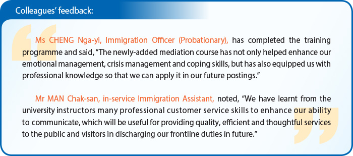 Colleagues’ feedback: Ms CHENG Nga-yi, Immigration Officer (Probationary), has completed the training programme and said, “The newly-added mediation course has not only helped enhance our emotional management, crisis management and coping skills, but has also equipped us with professional knowledge so that we can apply it in our future postings.” Mr MAN Chak-san, in-service Immigration Assistant, noted, “We have learnt from the university instructors many professional customer service skills to enhance our ability to communicate, which will be useful for providing quality, efficient and thoughtful services to the public and visitors in discharging our frontline duties in future.”