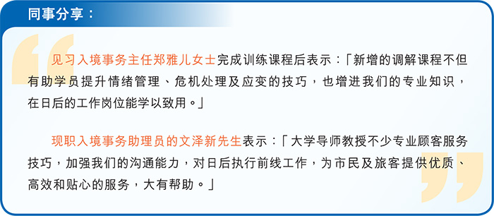 同事分享： 见习入境事务主任郑雅儿女士完成训练课程后表示：“新增的调解课程不但有助学员提升情绪管理、危机处理及应变的技巧，也增进我们的专业知识，在日后的工作岗位能学以致用。” 现职入境事务助理员的文泽新先生表示：“大学导师教授不少专业顾客服务技巧，加强我们的沟通能力，对日后执行前线工作，为市民及旅客提供优质、高效和贴心的服务，大有帮助。”