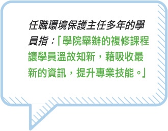 任職環境保護主任多年的學員指：「學院舉辦的複修課程讓學員溫故知新，藉吸收最新的資訊，提升專業技能。」