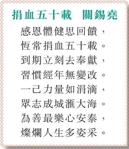 捐血五十載 關錫堯 感恩體健思回饋， 恆常捐血五十載。 到期立刻去奉獻， 習慣經年無變改。 一己力量如涓滴， 眾志成城滙大海。 為善最樂心安泰， 燦爛人生多姿采。