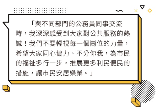 與不同部門的公務員同事交流時，我深深感受到大家對公共服務的熱誠！我們不要輕視每一個崗位的力量，希望大家同心協力、不分你我，為市民的福祉多行一步，推展更多利民便民的措施，讓市民安居樂業。