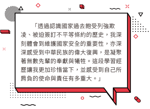 透過認識國家過去飽受列強欺凌、被迫簽訂不平等條約的歷史，我深刻體會到維護國家安全的重要性，亦深深感受到中華民族的偉大復興，是凝聚著無數先輩的奉獻與犧牲。這段學習經歷讓我更加珍惜當下，並感受到自己所肩負的使命與責任有多重大。