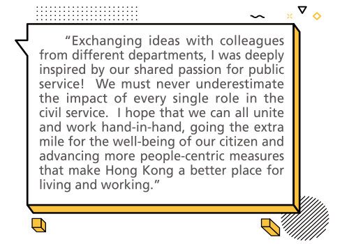 “Exchanging ideas with colleagues from different departments, I was deeply inspired by our shared passion for public service! We must never underestimate the impact of every single role in the civil service. I hope that we can all unite and work hand-in-hand, going the extra mile for the well-being of our citizen and advancing more people-centric measures that make Hong Kong a better place for living and working.”