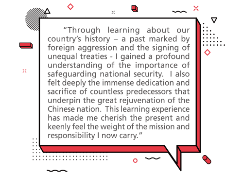 “Through learning about our country’s history – a past marked by foreign aggression and the signing of unequal treaties - I gained a profound understanding of the importance of safeguarding national security. I also felt deeply the immense dedication and sacrifice of countless predecessors that underpin the great rejuvenation of the Chinese nation. This learning experience has made me cherish the present and keenly feel the weight of the mission and responsibility I now carry.”