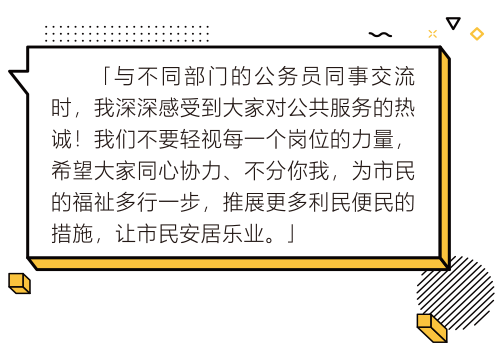 與不同部門的公務員同事交流時,我深深感受到大家對公共服務的熱誠!我們不要輕視每一個崗位的力量,希望大家同心協力、不分你我,為市民的福祉多行一步,推展更多利民便民的措施,讓市民安居樂業。
