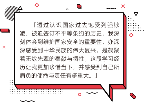 透過認識國家過去飽受列強欺凌、被迫簽訂不平等條約的歷史,我深刻體會到維護國家安全的重要性,亦深深感受到中華民族的偉大復興,是凝聚著無數先輩的奉獻與犧牲。這段學習經歷讓我更加珍惜當下,並感受到自己所肩負的使命與責任有多重大。