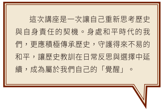 這次講座是一次讓自己重新思考歷史與自身責任的契機。身處和平時代的我們，更應積極傳承歷史，守護得來不易的和平，讓歷史教訓在日常反思與選擇中延續，成為屬於我們自己的「覺醒」。