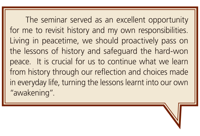 The seminar served as an excellent opportunity for me to revisit history and my own responsibilities.  Living in peacetime, we should proactively pass on the lessons of history and safeguard the hard-won peace.  It is crucial for us to continue what we learn from history through our reflection and choices made in everyday life, turning the lessons learnt into our own “awakening