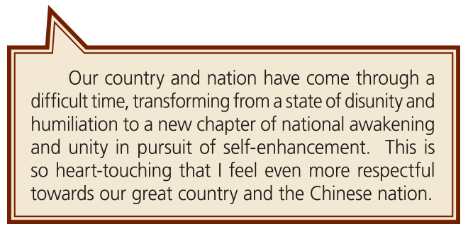 Our country and nation have come through a difficult time, transforming from a state of disunity and humiliation to a new chapter of national awakening and unity in pursuit of self-enhancement.  This is so heart-touching that I feel even more respectful towards our great country and the Chinese nation.