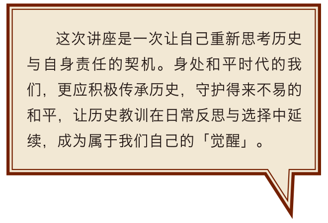 這次講座是一次讓自己重新思考歷史與自身責任的契機。身處和平時代的我們，更應積極傳承歷史，守護得來不易的和平，讓歷史教訓在日常反思與選擇中延續，成為屬於我們自己的「覺醒」。