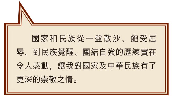 國家和民族從一盤散沙、飽受屈辱，到民族覺醒、團結自強的歷練實在令人感動，讓我對國家及中華民族有了更深的崇敬之情。