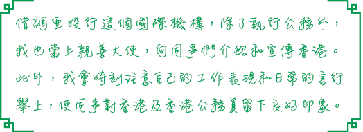 借調亞投行這個國際機構，除了執行公務外，我也當上親善大使，向同事們介紹和宣傳香港。此外，我會時刻注意自己的工作表現和日常的言行舉止，使同事對香港及香港公務員留下良好印象。