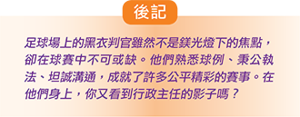 後記 足球場上的黑衣判官雖然不是鎂光燈下的焦點，卻在球賽中不可或缺。他們熟悉球例、公執法、坦誠溝通，成就了許多公平精彩的賽事。在他們身上，你又看到行政主任的影子嗎？