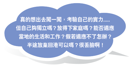 真的想出去闖一闖，考驗自己的實力.....但自己夠獨立嗎？放得下家庭嗎？能否適應當地的生活和工作？假若適應不了怎辦？半途放棄回港可以嗎？很丟臉啊！