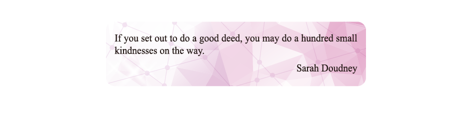 If you set out to do a good deed, you may do a hundred small kindnesses on the way.
Sarah Doudney If you set out to do a good deed, you may do a hundred small kindnesses on the way.
Sarah Doudney