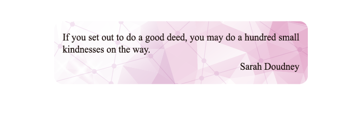 If you set out to do a good deed, you may do a hundred small kindnesses on the way.
Sarah Doudney If you set out to do a good deed, you may do a hundred small kindnesses on the way.
Sarah Doudney