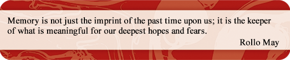Memory is not just the imprint of the past time upon us; it is the keeper of what is meaningful for our deepest hopes and fears.
Rollo May Memory is not just the imprint of the past time upon us; it is the keeper of what is meaningful for our deepest hopes and fears.
Rollo May