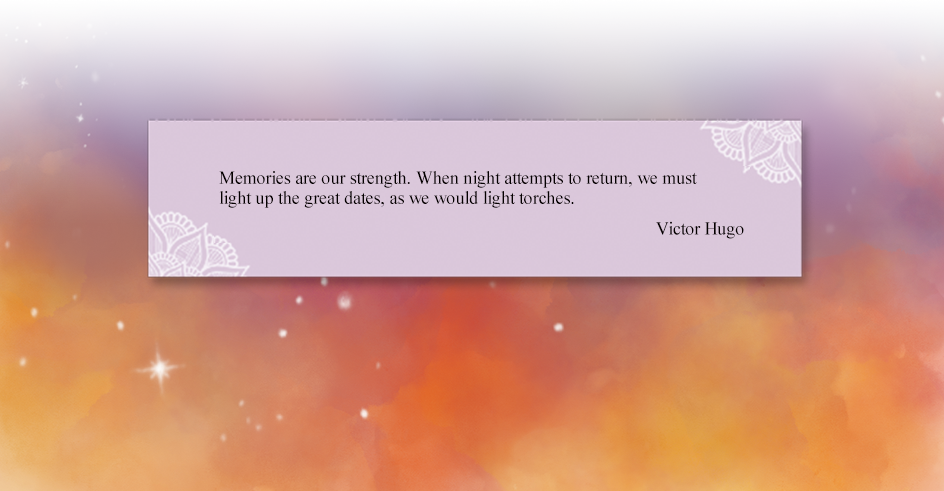 Memories are our strength. When night attempts to return, we must light up the great dates, as we would light torches.
Victor Hugo