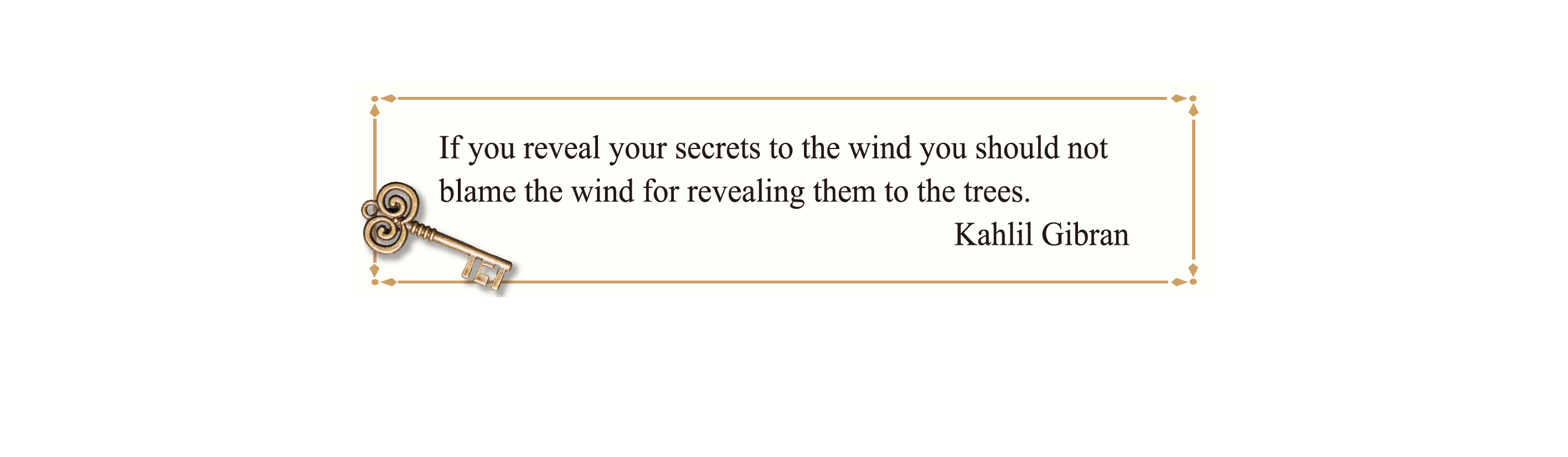 If you reveal your secrets to the wind you should not blame the wind for revealing them to the trees.
Kahlil Gibran If you reveal your secrets to the wind you should not blame the wind for revealing them to the trees.
Kahlil Gibran