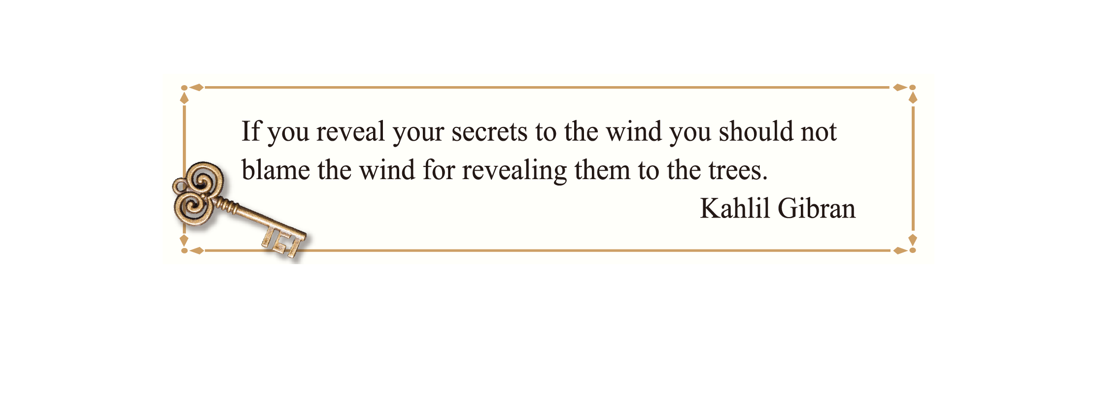 If you reveal your secrets to the wind you should not blame the wind for revealing them to the trees.
Kahlil Gibran If you reveal your secrets to the wind you should not blame the wind for revealing them to the trees.
Kahlil Gibran